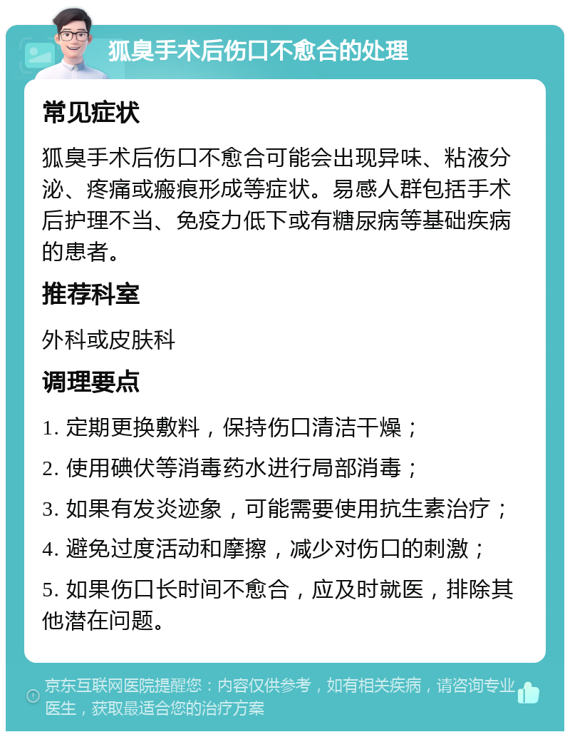 狐臭手术后伤口不愈合的处理 常见症状 狐臭手术后伤口不愈合可能会出现异味、粘液分泌、疼痛或瘢痕形成等症状。易感人群包括手术后护理不当、免疫力低下或有糖尿病等基础疾病的患者。 推荐科室 外科或皮肤科 调理要点 1. 定期更换敷料，保持伤口清洁干燥； 2. 使用碘伏等消毒药水进行局部消毒； 3. 如果有发炎迹象，可能需要使用抗生素治疗； 4. 避免过度活动和摩擦，减少对伤口的刺激； 5. 如果伤口长时间不愈合，应及时就医，排除其他潜在问题。