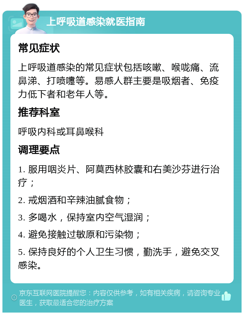 上呼吸道感染就医指南 常见症状 上呼吸道感染的常见症状包括咳嗽、喉咙痛、流鼻涕、打喷嚏等。易感人群主要是吸烟者、免疫力低下者和老年人等。 推荐科室 呼吸内科或耳鼻喉科 调理要点 1. 服用咽炎片、阿莫西林胶囊和右美沙芬进行治疗； 2. 戒烟酒和辛辣油腻食物； 3. 多喝水，保持室内空气湿润； 4. 避免接触过敏原和污染物； 5. 保持良好的个人卫生习惯，勤洗手，避免交叉感染。