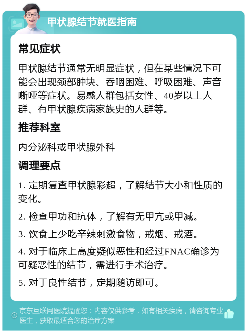 甲状腺结节就医指南 常见症状 甲状腺结节通常无明显症状，但在某些情况下可能会出现颈部肿块、吞咽困难、呼吸困难、声音嘶哑等症状。易感人群包括女性、40岁以上人群、有甲状腺疾病家族史的人群等。 推荐科室 内分泌科或甲状腺外科 调理要点 1. 定期复查甲状腺彩超，了解结节大小和性质的变化。 2. 检查甲功和抗体，了解有无甲亢或甲减。 3. 饮食上少吃辛辣刺激食物，戒烟、戒酒。 4. 对于临床上高度疑似恶性和经过FNAC确诊为可疑恶性的结节，需进行手术治疗。 5. 对于良性结节，定期随访即可。