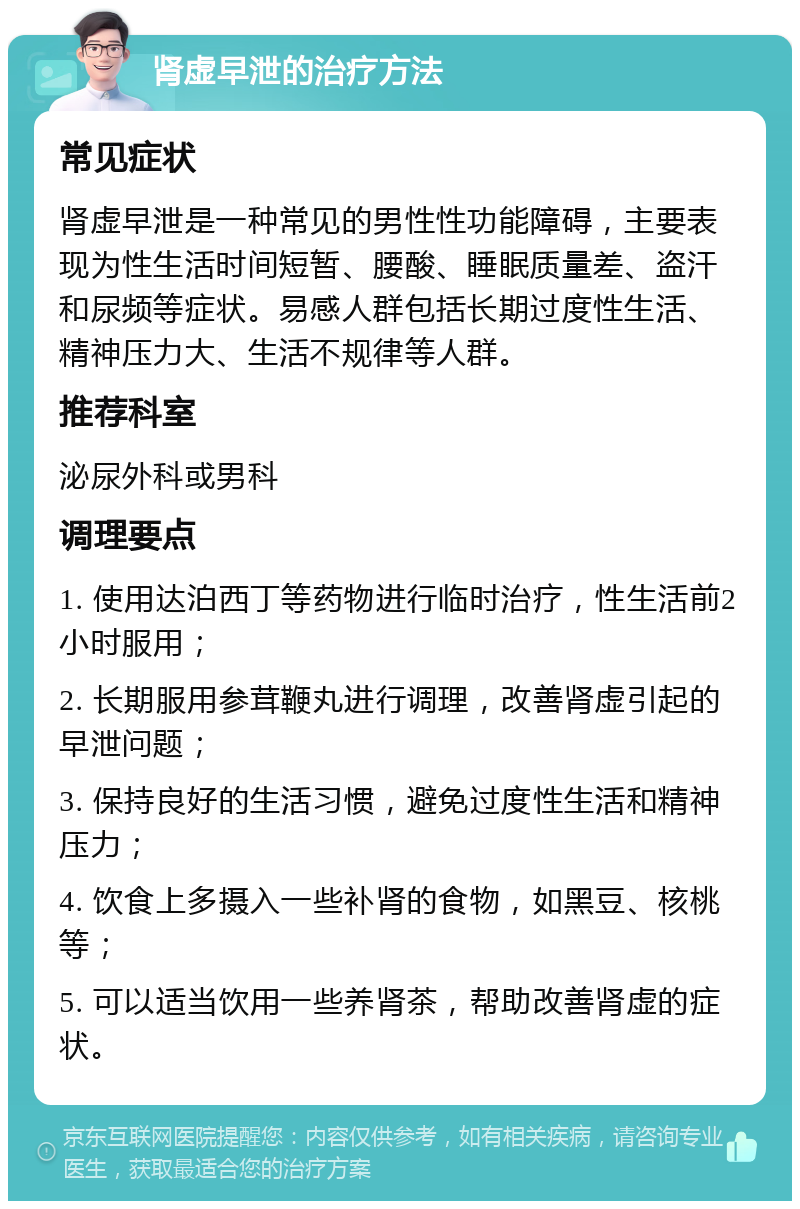 肾虚早泄的治疗方法 常见症状 肾虚早泄是一种常见的男性性功能障碍，主要表现为性生活时间短暂、腰酸、睡眠质量差、盗汗和尿频等症状。易感人群包括长期过度性生活、精神压力大、生活不规律等人群。 推荐科室 泌尿外科或男科 调理要点 1. 使用达泊西丁等药物进行临时治疗，性生活前2小时服用； 2. 长期服用参茸鞭丸进行调理，改善肾虚引起的早泄问题； 3. 保持良好的生活习惯，避免过度性生活和精神压力； 4. 饮食上多摄入一些补肾的食物，如黑豆、核桃等； 5. 可以适当饮用一些养肾茶，帮助改善肾虚的症状。