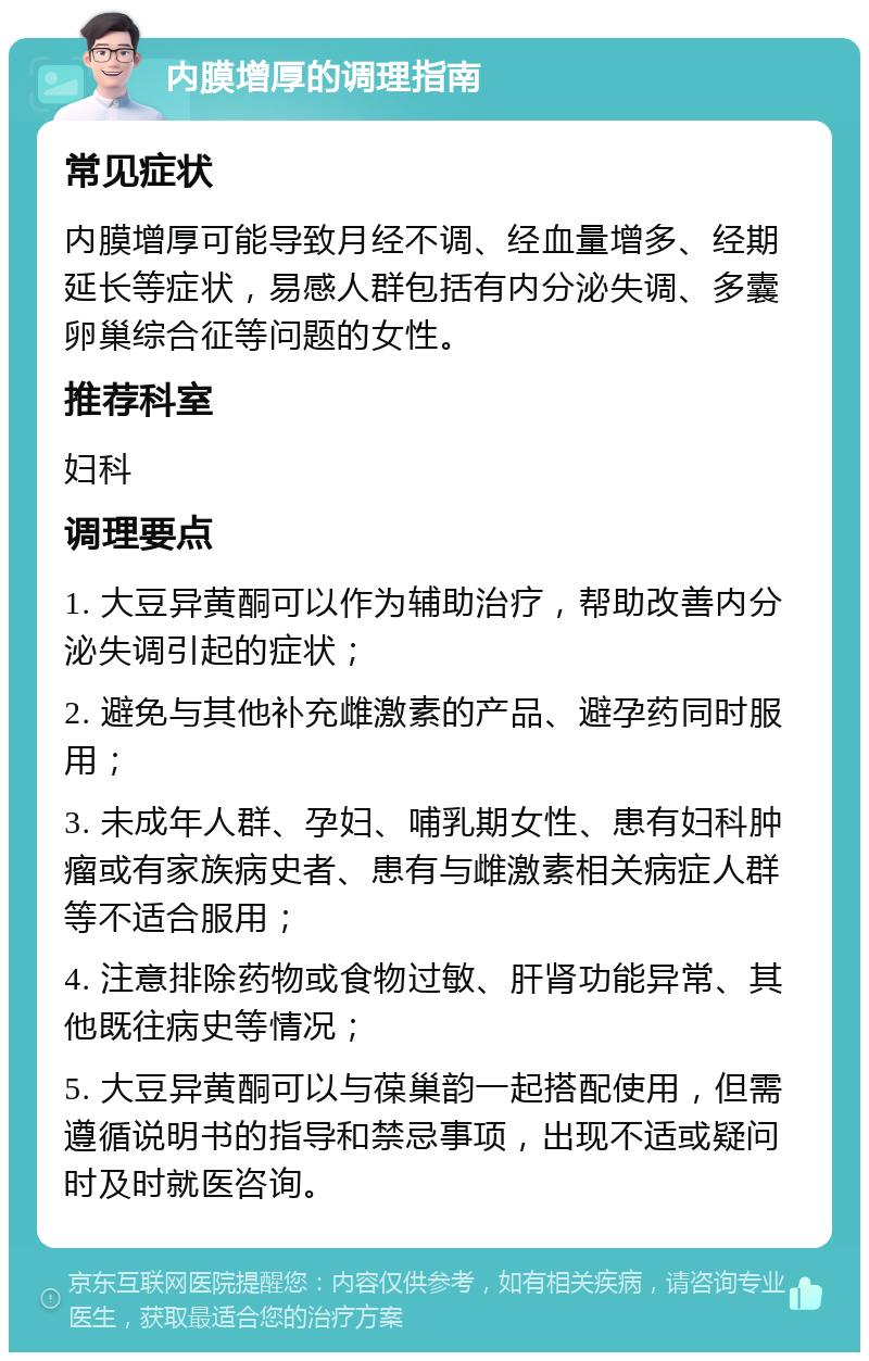 内膜增厚的调理指南 常见症状 内膜增厚可能导致月经不调、经血量增多、经期延长等症状，易感人群包括有内分泌失调、多囊卵巢综合征等问题的女性。 推荐科室 妇科 调理要点 1. 大豆异黄酮可以作为辅助治疗，帮助改善内分泌失调引起的症状； 2. 避免与其他补充雌激素的产品、避孕药同时服用； 3. 未成年人群、孕妇、哺乳期女性、患有妇科肿瘤或有家族病史者、患有与雌激素相关病症人群等不适合服用； 4. 注意排除药物或食物过敏、肝肾功能异常、其他既往病史等情况； 5. 大豆异黄酮可以与葆巢韵一起搭配使用，但需遵循说明书的指导和禁忌事项，出现不适或疑问时及时就医咨询。