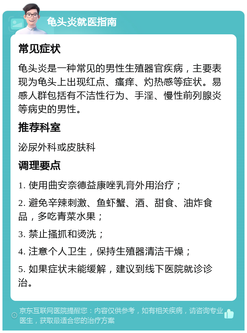 龟头炎就医指南 常见症状 龟头炎是一种常见的男性生殖器官疾病，主要表现为龟头上出现红点、瘙痒、灼热感等症状。易感人群包括有不洁性行为、手淫、慢性前列腺炎等病史的男性。 推荐科室 泌尿外科或皮肤科 调理要点 1. 使用曲安奈德益康唑乳膏外用治疗； 2. 避免辛辣刺激、鱼虾蟹、酒、甜食、油炸食品，多吃青菜水果； 3. 禁止搔抓和烫洗； 4. 注意个人卫生，保持生殖器清洁干燥； 5. 如果症状未能缓解，建议到线下医院就诊诊治。