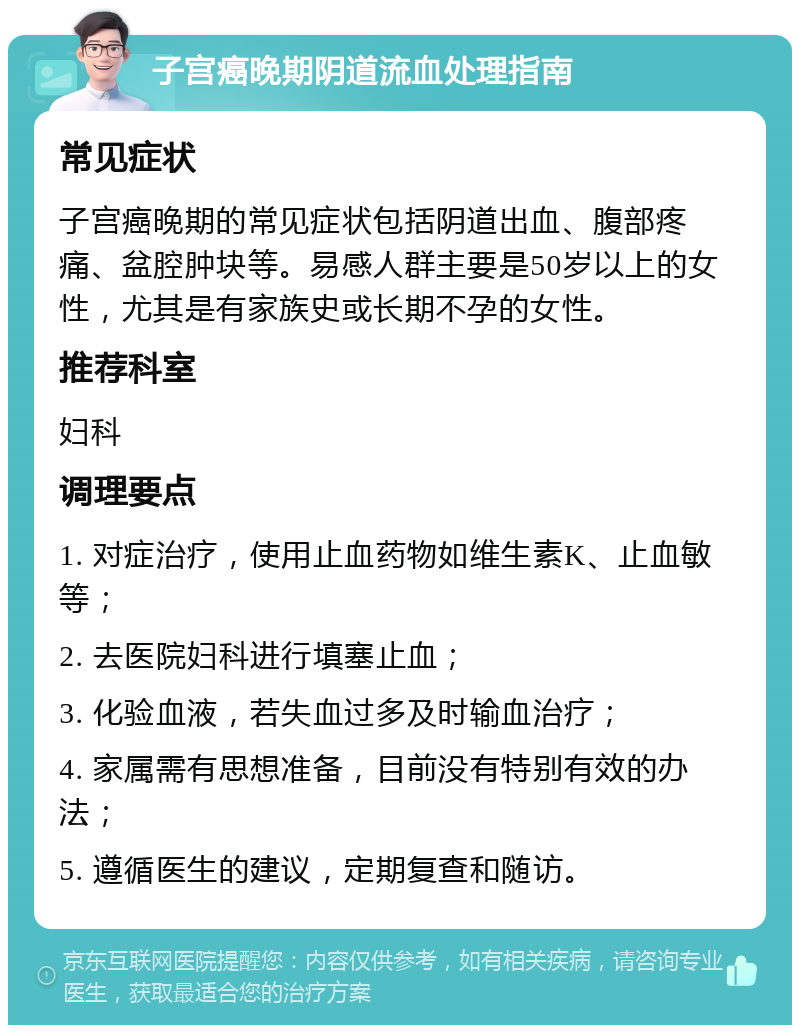 子宫癌晚期阴道流血处理指南 常见症状 子宫癌晚期的常见症状包括阴道出血、腹部疼痛、盆腔肿块等。易感人群主要是50岁以上的女性，尤其是有家族史或长期不孕的女性。 推荐科室 妇科 调理要点 1. 对症治疗，使用止血药物如维生素K、止血敏等； 2. 去医院妇科进行填塞止血； 3. 化验血液，若失血过多及时输血治疗； 4. 家属需有思想准备，目前没有特别有效的办法； 5. 遵循医生的建议，定期复查和随访。