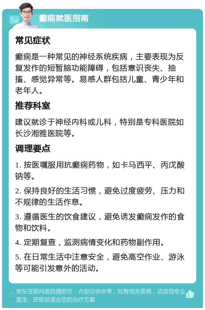 癫痫就医指南 常见症状 癫痫是一种常见的神经系统疾病，主要表现为反复发作的短暂脑功能障碍，包括意识丧失、抽搐、感觉异常等。易感人群包括儿童、青少年和老年人。 推荐科室 建议就诊于神经内科或儿科，特别是专科医院如长沙湘雅医院等。 调理要点 1. 按医嘱服用抗癫痫药物，如卡马西平、丙戊酸钠等。 2. 保持良好的生活习惯，避免过度疲劳、压力和不规律的生活作息。 3. 遵循医生的饮食建议，避免诱发癫痫发作的食物和饮料。 4. 定期复查，监测病情变化和药物副作用。 5. 在日常生活中注意安全，避免高空作业、游泳等可能引发意外的活动。