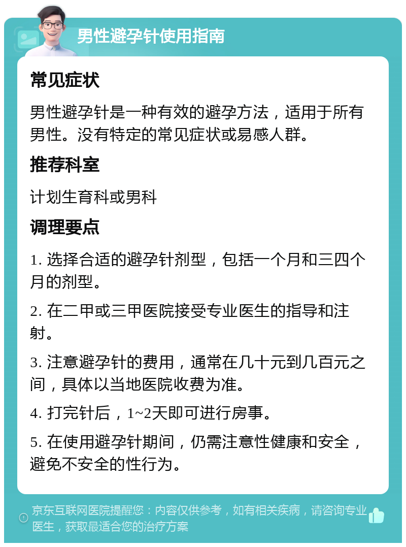 男性避孕针使用指南 常见症状 男性避孕针是一种有效的避孕方法，适用于所有男性。没有特定的常见症状或易感人群。 推荐科室 计划生育科或男科 调理要点 1. 选择合适的避孕针剂型，包括一个月和三四个月的剂型。 2. 在二甲或三甲医院接受专业医生的指导和注射。 3. 注意避孕针的费用，通常在几十元到几百元之间，具体以当地医院收费为准。 4. 打完针后，1~2天即可进行房事。 5. 在使用避孕针期间，仍需注意性健康和安全，避免不安全的性行为。