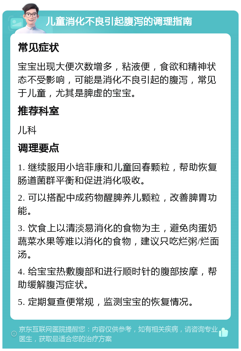 儿童消化不良引起腹泻的调理指南 常见症状 宝宝出现大便次数增多，粘液便，食欲和精神状态不受影响，可能是消化不良引起的腹泻，常见于儿童，尤其是脾虚的宝宝。 推荐科室 儿科 调理要点 1. 继续服用小培菲康和儿童回春颗粒，帮助恢复肠道菌群平衡和促进消化吸收。 2. 可以搭配中成药物醒脾养儿颗粒，改善脾胃功能。 3. 饮食上以清淡易消化的食物为主，避免肉蛋奶蔬菜水果等难以消化的食物，建议只吃烂粥/烂面汤。 4. 给宝宝热敷腹部和进行顺时针的腹部按摩，帮助缓解腹泻症状。 5. 定期复查便常规，监测宝宝的恢复情况。