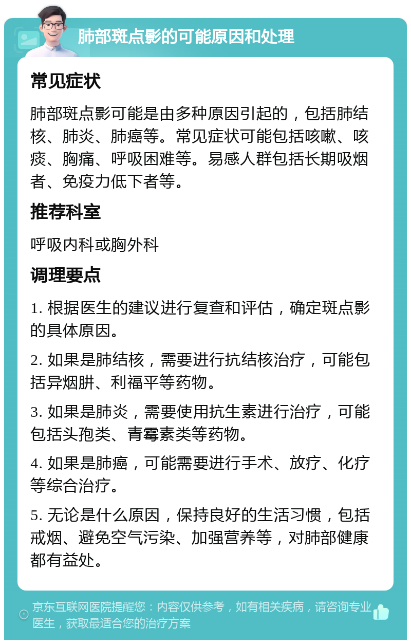 肺部斑点影的可能原因和处理 常见症状 肺部斑点影可能是由多种原因引起的，包括肺结核、肺炎、肺癌等。常见症状可能包括咳嗽、咳痰、胸痛、呼吸困难等。易感人群包括长期吸烟者、免疫力低下者等。 推荐科室 呼吸内科或胸外科 调理要点 1. 根据医生的建议进行复查和评估，确定斑点影的具体原因。 2. 如果是肺结核，需要进行抗结核治疗，可能包括异烟肼、利福平等药物。 3. 如果是肺炎，需要使用抗生素进行治疗，可能包括头孢类、青霉素类等药物。 4. 如果是肺癌，可能需要进行手术、放疗、化疗等综合治疗。 5. 无论是什么原因，保持良好的生活习惯，包括戒烟、避免空气污染、加强营养等，对肺部健康都有益处。