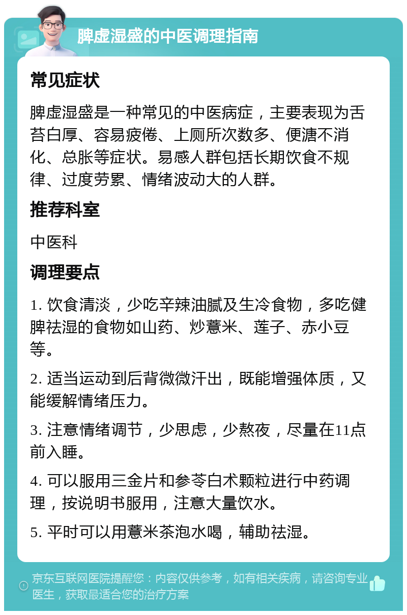 脾虚湿盛的中医调理指南 常见症状 脾虚湿盛是一种常见的中医病症，主要表现为舌苔白厚、容易疲倦、上厕所次数多、便溏不消化、总胀等症状。易感人群包括长期饮食不规律、过度劳累、情绪波动大的人群。 推荐科室 中医科 调理要点 1. 饮食清淡，少吃辛辣油腻及生冷食物，多吃健脾祛湿的食物如山药、炒薏米、莲子、赤小豆等。 2. 适当运动到后背微微汗出，既能增强体质，又能缓解情绪压力。 3. 注意情绪调节，少思虑，少熬夜，尽量在11点前入睡。 4. 可以服用三金片和参苓白术颗粒进行中药调理，按说明书服用，注意大量饮水。 5. 平时可以用薏米茶泡水喝，辅助祛湿。