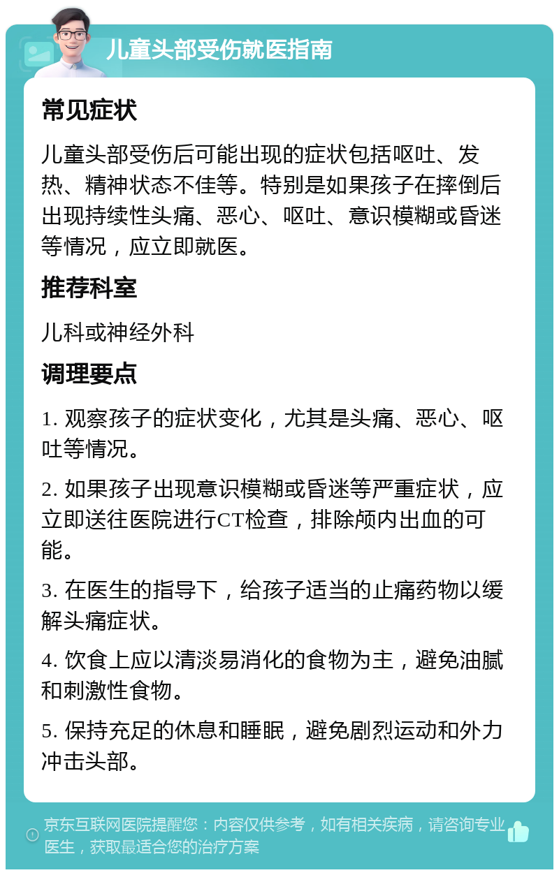 儿童头部受伤就医指南 常见症状 儿童头部受伤后可能出现的症状包括呕吐、发热、精神状态不佳等。特别是如果孩子在摔倒后出现持续性头痛、恶心、呕吐、意识模糊或昏迷等情况，应立即就医。 推荐科室 儿科或神经外科 调理要点 1. 观察孩子的症状变化，尤其是头痛、恶心、呕吐等情况。 2. 如果孩子出现意识模糊或昏迷等严重症状，应立即送往医院进行CT检查，排除颅内出血的可能。 3. 在医生的指导下，给孩子适当的止痛药物以缓解头痛症状。 4. 饮食上应以清淡易消化的食物为主，避免油腻和刺激性食物。 5. 保持充足的休息和睡眠，避免剧烈运动和外力冲击头部。