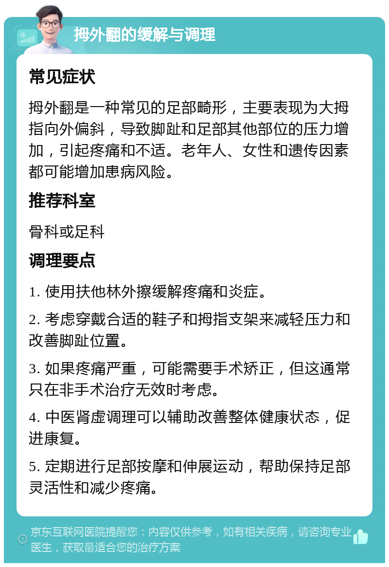 拇外翻的缓解与调理 常见症状 拇外翻是一种常见的足部畸形，主要表现为大拇指向外偏斜，导致脚趾和足部其他部位的压力增加，引起疼痛和不适。老年人、女性和遗传因素都可能增加患病风险。 推荐科室 骨科或足科 调理要点 1. 使用扶他林外擦缓解疼痛和炎症。 2. 考虑穿戴合适的鞋子和拇指支架来减轻压力和改善脚趾位置。 3. 如果疼痛严重，可能需要手术矫正，但这通常只在非手术治疗无效时考虑。 4. 中医肾虚调理可以辅助改善整体健康状态，促进康复。 5. 定期进行足部按摩和伸展运动，帮助保持足部灵活性和减少疼痛。