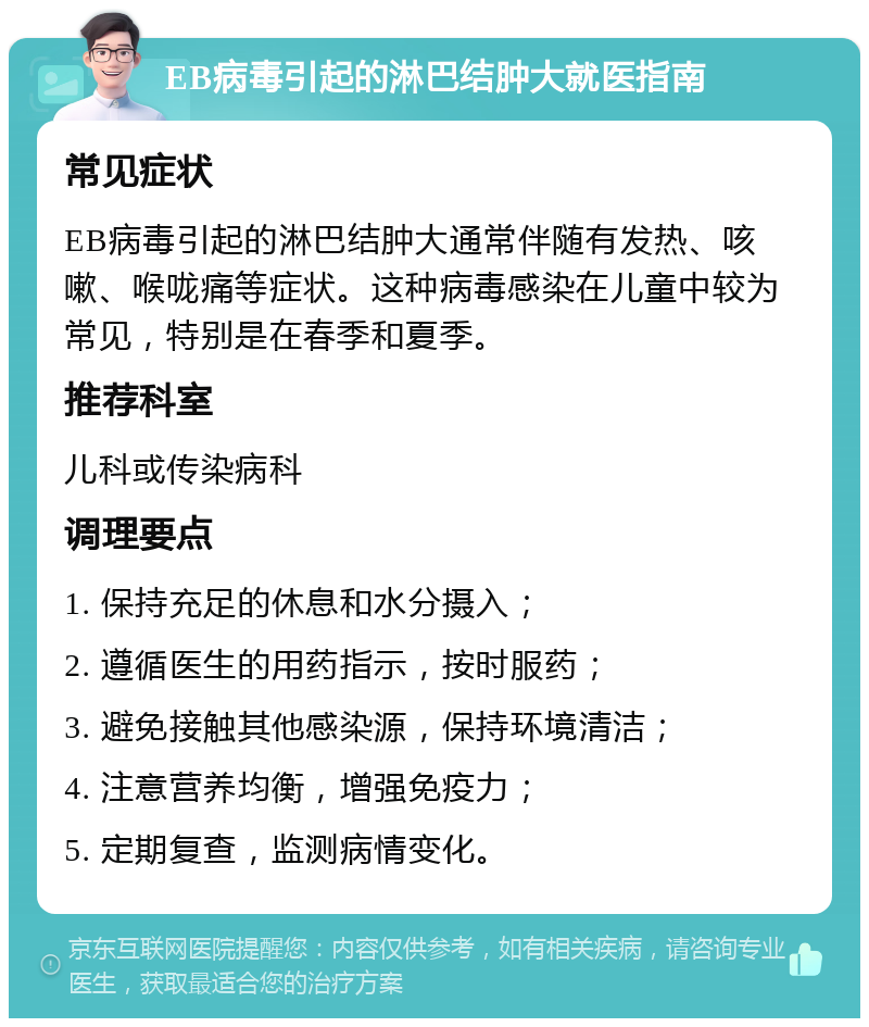 EB病毒引起的淋巴结肿大就医指南 常见症状 EB病毒引起的淋巴结肿大通常伴随有发热、咳嗽、喉咙痛等症状。这种病毒感染在儿童中较为常见，特别是在春季和夏季。 推荐科室 儿科或传染病科 调理要点 1. 保持充足的休息和水分摄入； 2. 遵循医生的用药指示，按时服药； 3. 避免接触其他感染源，保持环境清洁； 4. 注意营养均衡，增强免疫力； 5. 定期复查，监测病情变化。