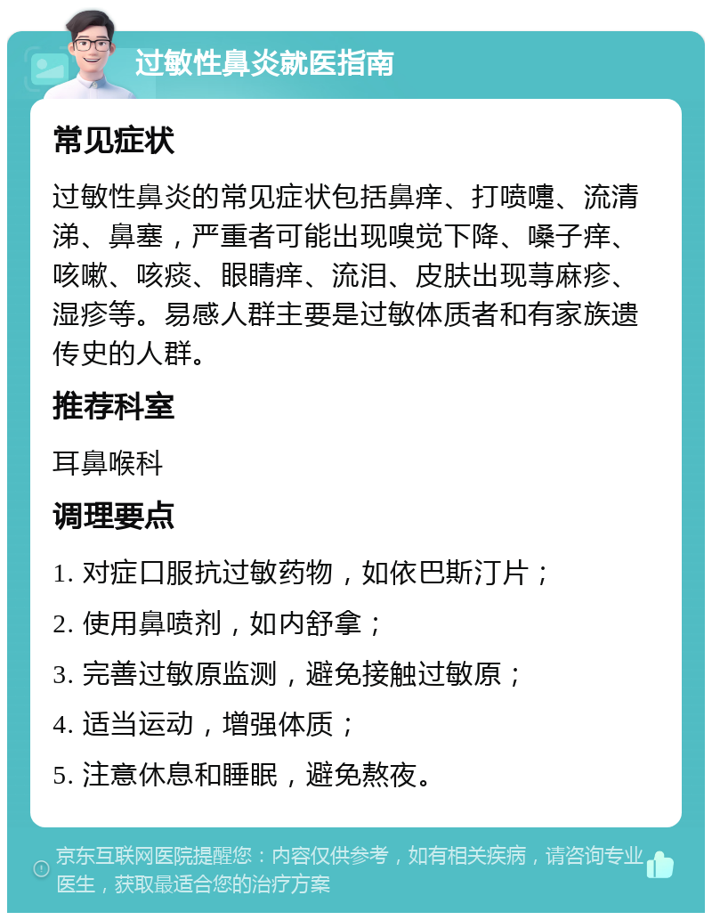 过敏性鼻炎就医指南 常见症状 过敏性鼻炎的常见症状包括鼻痒、打喷嚏、流清涕、鼻塞，严重者可能出现嗅觉下降、嗓子痒、咳嗽、咳痰、眼睛痒、流泪、皮肤出现荨麻疹、湿疹等。易感人群主要是过敏体质者和有家族遗传史的人群。 推荐科室 耳鼻喉科 调理要点 1. 对症口服抗过敏药物，如依巴斯汀片； 2. 使用鼻喷剂，如内舒拿； 3. 完善过敏原监测，避免接触过敏原； 4. 适当运动，增强体质； 5. 注意休息和睡眠，避免熬夜。