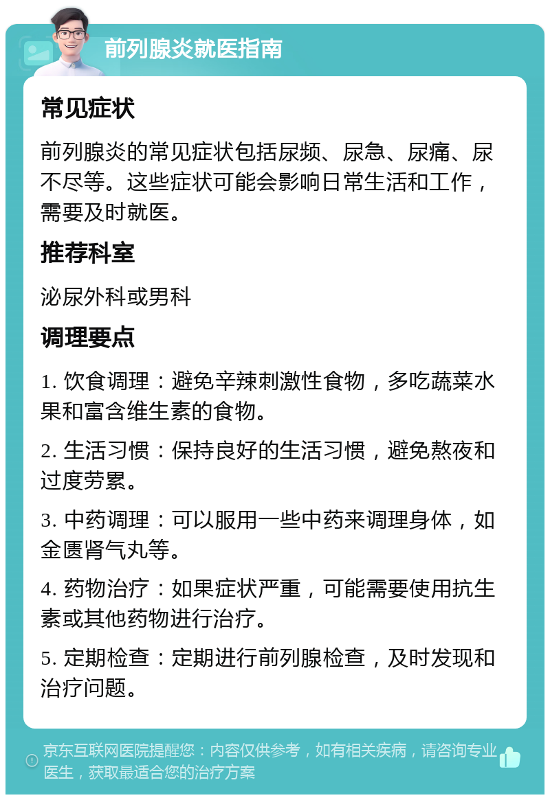 前列腺炎就医指南 常见症状 前列腺炎的常见症状包括尿频、尿急、尿痛、尿不尽等。这些症状可能会影响日常生活和工作，需要及时就医。 推荐科室 泌尿外科或男科 调理要点 1. 饮食调理：避免辛辣刺激性食物，多吃蔬菜水果和富含维生素的食物。 2. 生活习惯：保持良好的生活习惯，避免熬夜和过度劳累。 3. 中药调理：可以服用一些中药来调理身体，如金匮肾气丸等。 4. 药物治疗：如果症状严重，可能需要使用抗生素或其他药物进行治疗。 5. 定期检查：定期进行前列腺检查，及时发现和治疗问题。