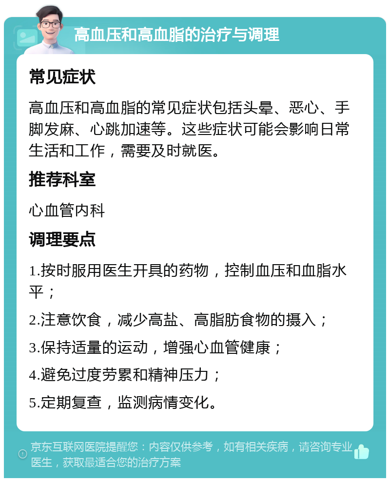 高血压和高血脂的治疗与调理 常见症状 高血压和高血脂的常见症状包括头晕、恶心、手脚发麻、心跳加速等。这些症状可能会影响日常生活和工作，需要及时就医。 推荐科室 心血管内科 调理要点 1.按时服用医生开具的药物，控制血压和血脂水平； 2.注意饮食，减少高盐、高脂肪食物的摄入； 3.保持适量的运动，增强心血管健康； 4.避免过度劳累和精神压力； 5.定期复查，监测病情变化。