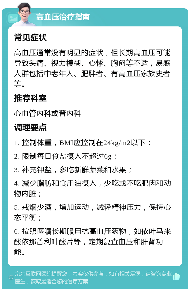 高血压治疗指南 常见症状 高血压通常没有明显的症状，但长期高血压可能导致头痛、视力模糊、心悸、胸闷等不适，易感人群包括中老年人、肥胖者、有高血压家族史者等。 推荐科室 心血管内科或普内科 调理要点 1. 控制体重，BMI应控制在24kg/m2以下； 2. 限制每日食盐摄入不超过6g； 3. 补充钾盐，多吃新鲜蔬菜和水果； 4. 减少脂肪和食用油摄入，少吃或不吃肥肉和动物内脏； 5. 戒烟少酒，增加运动，减轻精神压力，保持心态平衡； 6. 按照医嘱长期服用抗高血压药物，如依叶马来酸依那普利叶酸片等，定期复查血压和肝肾功能。