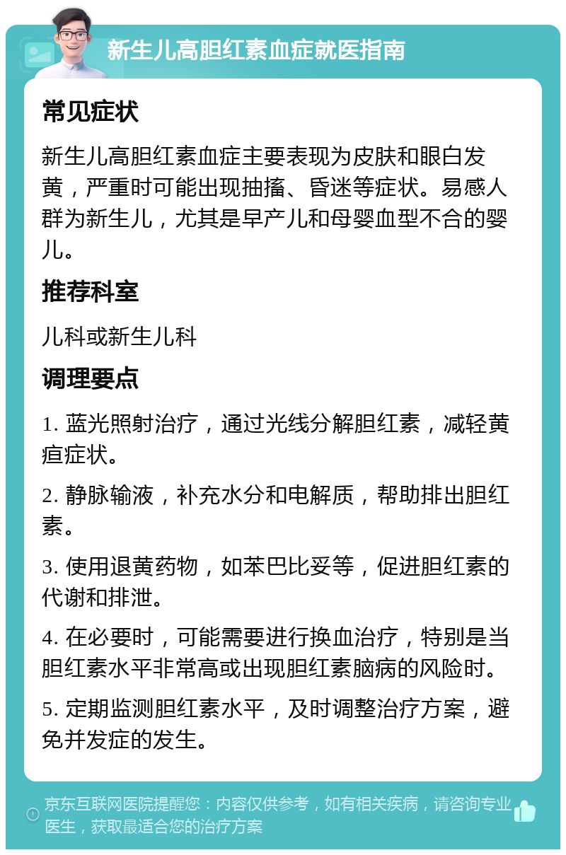 新生儿高胆红素血症就医指南 常见症状 新生儿高胆红素血症主要表现为皮肤和眼白发黄，严重时可能出现抽搐、昏迷等症状。易感人群为新生儿，尤其是早产儿和母婴血型不合的婴儿。 推荐科室 儿科或新生儿科 调理要点 1. 蓝光照射治疗，通过光线分解胆红素，减轻黄疸症状。 2. 静脉输液，补充水分和电解质，帮助排出胆红素。 3. 使用退黄药物，如苯巴比妥等，促进胆红素的代谢和排泄。 4. 在必要时，可能需要进行换血治疗，特别是当胆红素水平非常高或出现胆红素脑病的风险时。 5. 定期监测胆红素水平，及时调整治疗方案，避免并发症的发生。