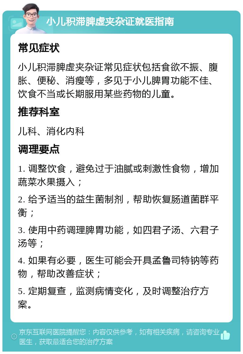 小儿积滞脾虚夹杂证就医指南 常见症状 小儿积滞脾虚夹杂证常见症状包括食欲不振、腹胀、便秘、消瘦等，多见于小儿脾胃功能不佳、饮食不当或长期服用某些药物的儿童。 推荐科室 儿科、消化内科 调理要点 1. 调整饮食，避免过于油腻或刺激性食物，增加蔬菜水果摄入； 2. 给予适当的益生菌制剂，帮助恢复肠道菌群平衡； 3. 使用中药调理脾胃功能，如四君子汤、六君子汤等； 4. 如果有必要，医生可能会开具孟鲁司特钠等药物，帮助改善症状； 5. 定期复查，监测病情变化，及时调整治疗方案。