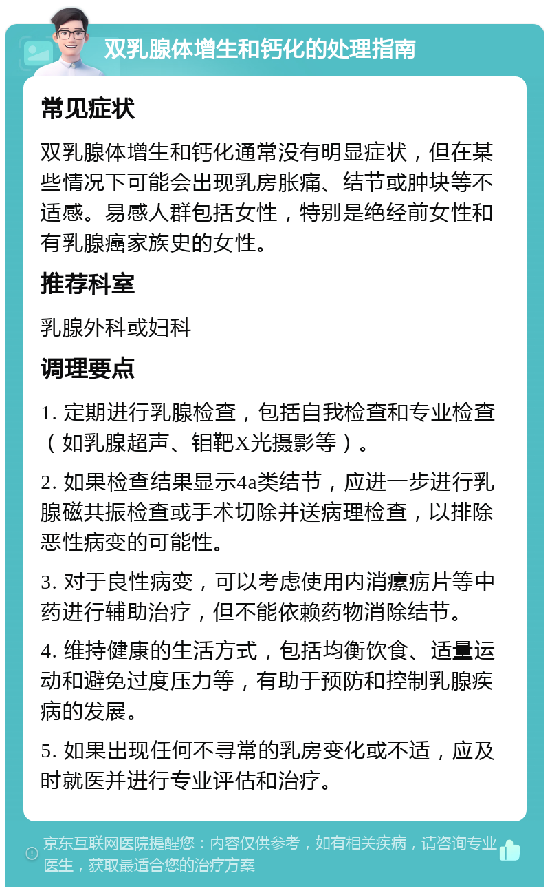 双乳腺体增生和钙化的处理指南 常见症状 双乳腺体增生和钙化通常没有明显症状，但在某些情况下可能会出现乳房胀痛、结节或肿块等不适感。易感人群包括女性，特别是绝经前女性和有乳腺癌家族史的女性。 推荐科室 乳腺外科或妇科 调理要点 1. 定期进行乳腺检查，包括自我检查和专业检查（如乳腺超声、钼靶X光摄影等）。 2. 如果检查结果显示4a类结节，应进一步进行乳腺磁共振检查或手术切除并送病理检查，以排除恶性病变的可能性。 3. 对于良性病变，可以考虑使用内消瘰疬片等中药进行辅助治疗，但不能依赖药物消除结节。 4. 维持健康的生活方式，包括均衡饮食、适量运动和避免过度压力等，有助于预防和控制乳腺疾病的发展。 5. 如果出现任何不寻常的乳房变化或不适，应及时就医并进行专业评估和治疗。