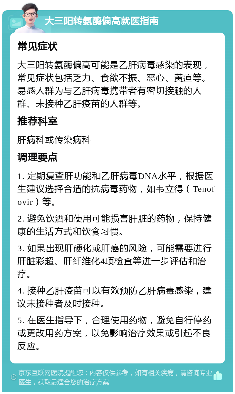 大三阳转氨酶偏高就医指南 常见症状 大三阳转氨酶偏高可能是乙肝病毒感染的表现，常见症状包括乏力、食欲不振、恶心、黄疸等。易感人群为与乙肝病毒携带者有密切接触的人群、未接种乙肝疫苗的人群等。 推荐科室 肝病科或传染病科 调理要点 1. 定期复查肝功能和乙肝病毒DNA水平，根据医生建议选择合适的抗病毒药物，如韦立得（Tenofovir）等。 2. 避免饮酒和使用可能损害肝脏的药物，保持健康的生活方式和饮食习惯。 3. 如果出现肝硬化或肝癌的风险，可能需要进行肝脏彩超、肝纤维化4项检查等进一步评估和治疗。 4. 接种乙肝疫苗可以有效预防乙肝病毒感染，建议未接种者及时接种。 5. 在医生指导下，合理使用药物，避免自行停药或更改用药方案，以免影响治疗效果或引起不良反应。