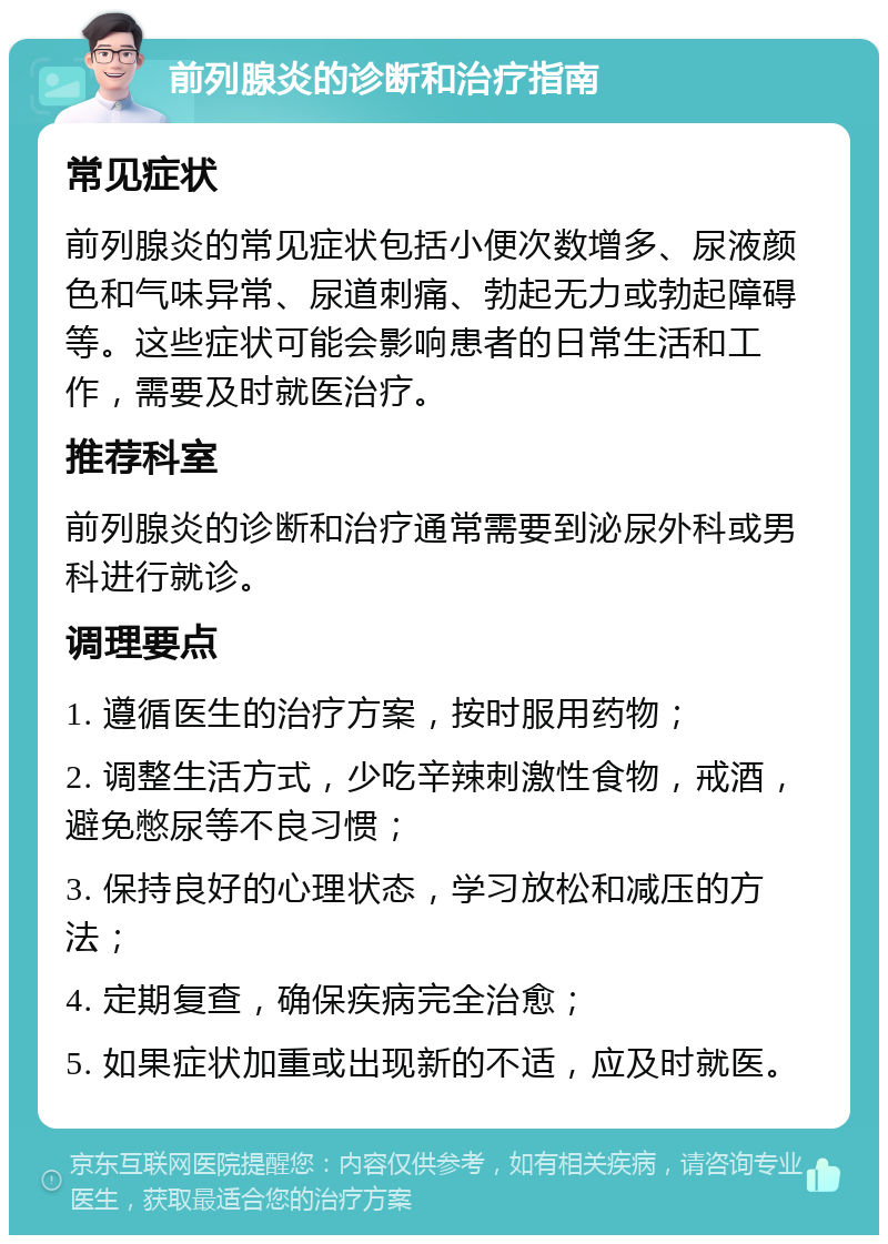 前列腺炎的诊断和治疗指南 常见症状 前列腺炎的常见症状包括小便次数增多、尿液颜色和气味异常、尿道刺痛、勃起无力或勃起障碍等。这些症状可能会影响患者的日常生活和工作，需要及时就医治疗。 推荐科室 前列腺炎的诊断和治疗通常需要到泌尿外科或男科进行就诊。 调理要点 1. 遵循医生的治疗方案，按时服用药物； 2. 调整生活方式，少吃辛辣刺激性食物，戒酒，避免憋尿等不良习惯； 3. 保持良好的心理状态，学习放松和减压的方法； 4. 定期复查，确保疾病完全治愈； 5. 如果症状加重或出现新的不适，应及时就医。