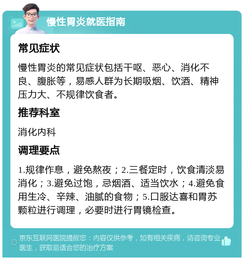 慢性胃炎就医指南 常见症状 慢性胃炎的常见症状包括干呕、恶心、消化不良、腹胀等，易感人群为长期吸烟、饮酒、精神压力大、不规律饮食者。 推荐科室 消化内科 调理要点 1.规律作息，避免熬夜；2.三餐定时，饮食清淡易消化；3.避免过饱，忌烟酒、适当饮水；4.避免食用生冷、辛辣、油腻的食物；5.口服达喜和胃苏颗粒进行调理，必要时进行胃镜检查。