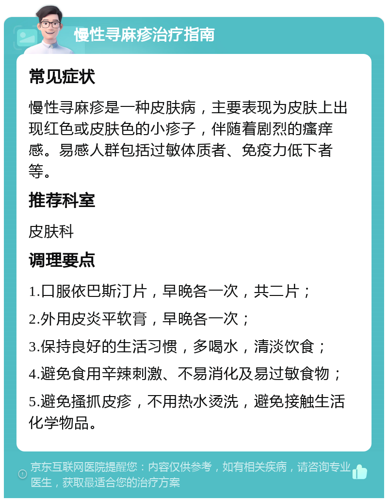 慢性寻麻疹治疗指南 常见症状 慢性寻麻疹是一种皮肤病，主要表现为皮肤上出现红色或皮肤色的小疹子，伴随着剧烈的瘙痒感。易感人群包括过敏体质者、免疫力低下者等。 推荐科室 皮肤科 调理要点 1.口服依巴斯汀片，早晚各一次，共二片； 2.外用皮炎平软膏，早晚各一次； 3.保持良好的生活习惯，多喝水，清淡饮食； 4.避免食用辛辣刺激、不易消化及易过敏食物； 5.避免搔抓皮疹，不用热水烫洗，避免接触生活化学物品。