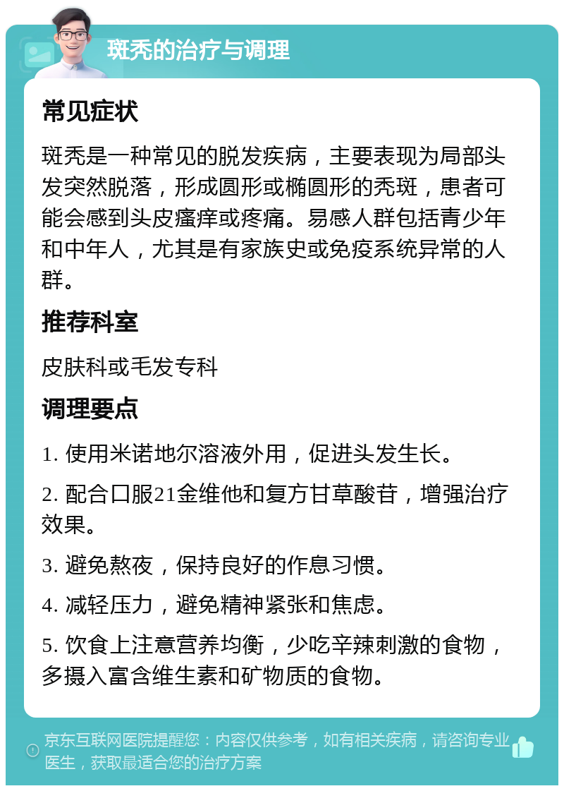 斑秃的治疗与调理 常见症状 斑秃是一种常见的脱发疾病，主要表现为局部头发突然脱落，形成圆形或椭圆形的秃斑，患者可能会感到头皮瘙痒或疼痛。易感人群包括青少年和中年人，尤其是有家族史或免疫系统异常的人群。 推荐科室 皮肤科或毛发专科 调理要点 1. 使用米诺地尔溶液外用，促进头发生长。 2. 配合口服21金维他和复方甘草酸苷，增强治疗效果。 3. 避免熬夜，保持良好的作息习惯。 4. 减轻压力，避免精神紧张和焦虑。 5. 饮食上注意营养均衡，少吃辛辣刺激的食物，多摄入富含维生素和矿物质的食物。