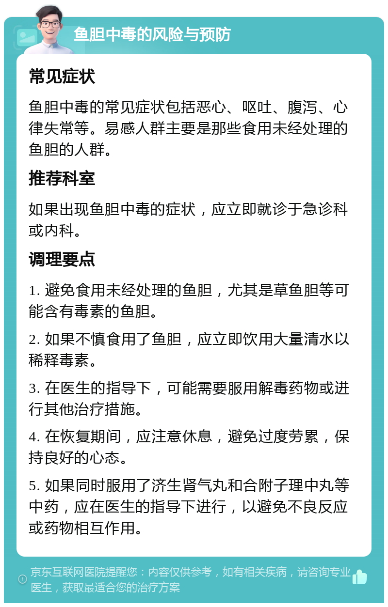 鱼胆中毒的风险与预防 常见症状 鱼胆中毒的常见症状包括恶心、呕吐、腹泻、心律失常等。易感人群主要是那些食用未经处理的鱼胆的人群。 推荐科室 如果出现鱼胆中毒的症状，应立即就诊于急诊科或内科。 调理要点 1. 避免食用未经处理的鱼胆，尤其是草鱼胆等可能含有毒素的鱼胆。 2. 如果不慎食用了鱼胆，应立即饮用大量清水以稀释毒素。 3. 在医生的指导下，可能需要服用解毒药物或进行其他治疗措施。 4. 在恢复期间，应注意休息，避免过度劳累，保持良好的心态。 5. 如果同时服用了济生肾气丸和合附子理中丸等中药，应在医生的指导下进行，以避免不良反应或药物相互作用。