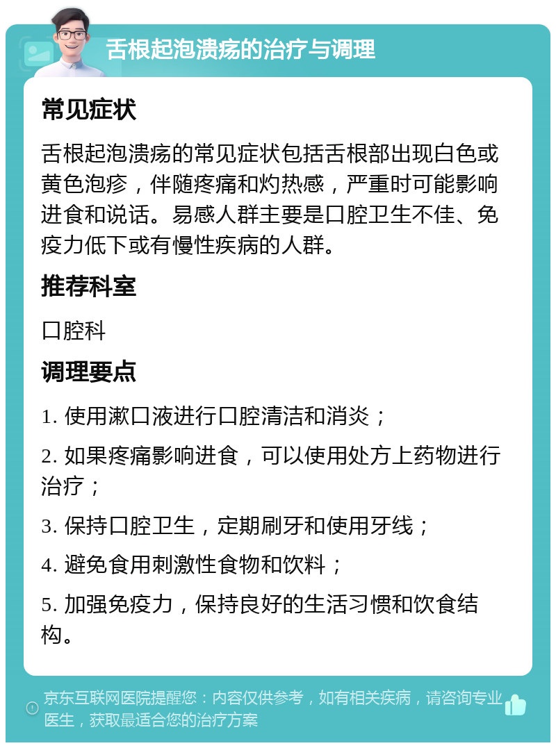 舌根起泡溃疡的治疗与调理 常见症状 舌根起泡溃疡的常见症状包括舌根部出现白色或黄色泡疹，伴随疼痛和灼热感，严重时可能影响进食和说话。易感人群主要是口腔卫生不佳、免疫力低下或有慢性疾病的人群。 推荐科室 口腔科 调理要点 1. 使用漱口液进行口腔清洁和消炎； 2. 如果疼痛影响进食，可以使用处方上药物进行治疗； 3. 保持口腔卫生，定期刷牙和使用牙线； 4. 避免食用刺激性食物和饮料； 5. 加强免疫力，保持良好的生活习惯和饮食结构。