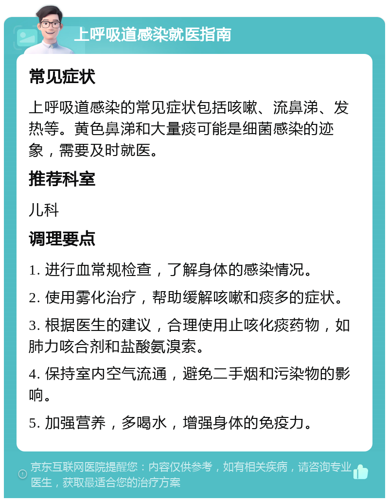 上呼吸道感染就医指南 常见症状 上呼吸道感染的常见症状包括咳嗽、流鼻涕、发热等。黄色鼻涕和大量痰可能是细菌感染的迹象，需要及时就医。 推荐科室 儿科 调理要点 1. 进行血常规检查，了解身体的感染情况。 2. 使用雾化治疗，帮助缓解咳嗽和痰多的症状。 3. 根据医生的建议，合理使用止咳化痰药物，如肺力咳合剂和盐酸氨溴索。 4. 保持室内空气流通，避免二手烟和污染物的影响。 5. 加强营养，多喝水，增强身体的免疫力。