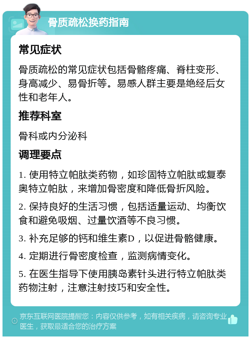 骨质疏松换药指南 常见症状 骨质疏松的常见症状包括骨骼疼痛、脊柱变形、身高减少、易骨折等。易感人群主要是绝经后女性和老年人。 推荐科室 骨科或内分泌科 调理要点 1. 使用特立帕肽类药物，如珍固特立帕肽或复泰奥特立帕肽，来增加骨密度和降低骨折风险。 2. 保持良好的生活习惯，包括适量运动、均衡饮食和避免吸烟、过量饮酒等不良习惯。 3. 补充足够的钙和维生素D，以促进骨骼健康。 4. 定期进行骨密度检查，监测病情变化。 5. 在医生指导下使用胰岛素针头进行特立帕肽类药物注射，注意注射技巧和安全性。