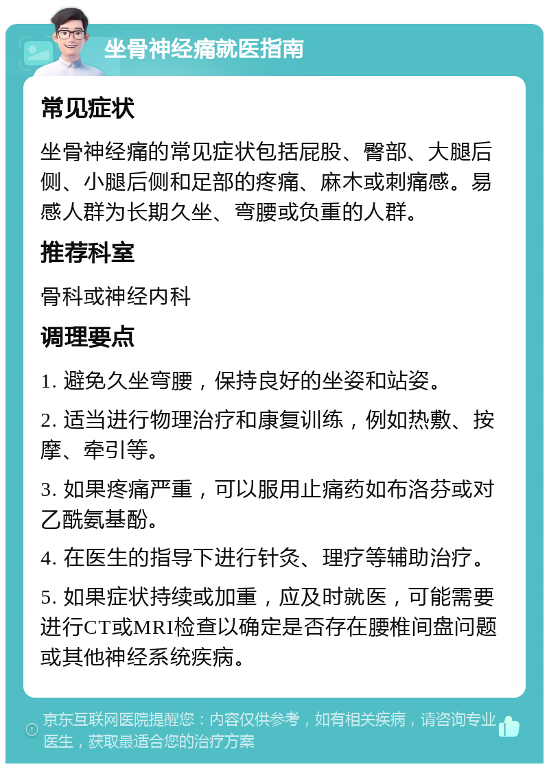 坐骨神经痛就医指南 常见症状 坐骨神经痛的常见症状包括屁股、臀部、大腿后侧、小腿后侧和足部的疼痛、麻木或刺痛感。易感人群为长期久坐、弯腰或负重的人群。 推荐科室 骨科或神经内科 调理要点 1. 避免久坐弯腰，保持良好的坐姿和站姿。 2. 适当进行物理治疗和康复训练，例如热敷、按摩、牵引等。 3. 如果疼痛严重，可以服用止痛药如布洛芬或对乙酰氨基酚。 4. 在医生的指导下进行针灸、理疗等辅助治疗。 5. 如果症状持续或加重，应及时就医，可能需要进行CT或MRI检查以确定是否存在腰椎间盘问题或其他神经系统疾病。