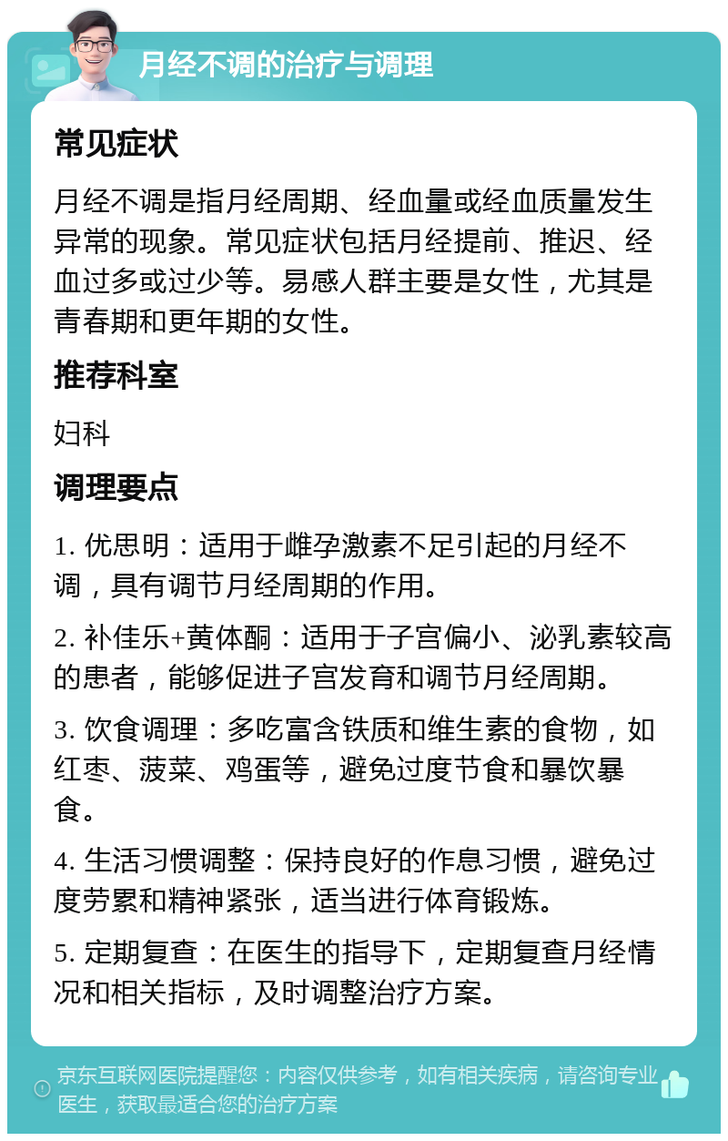 月经不调的治疗与调理 常见症状 月经不调是指月经周期、经血量或经血质量发生异常的现象。常见症状包括月经提前、推迟、经血过多或过少等。易感人群主要是女性，尤其是青春期和更年期的女性。 推荐科室 妇科 调理要点 1. 优思明：适用于雌孕激素不足引起的月经不调，具有调节月经周期的作用。 2. 补佳乐+黄体酮：适用于子宫偏小、泌乳素较高的患者，能够促进子宫发育和调节月经周期。 3. 饮食调理：多吃富含铁质和维生素的食物，如红枣、菠菜、鸡蛋等，避免过度节食和暴饮暴食。 4. 生活习惯调整：保持良好的作息习惯，避免过度劳累和精神紧张，适当进行体育锻炼。 5. 定期复查：在医生的指导下，定期复查月经情况和相关指标，及时调整治疗方案。