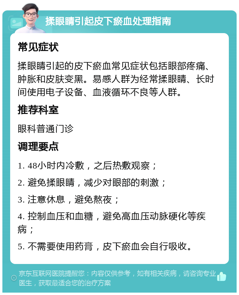 揉眼睛引起皮下瘀血处理指南 常见症状 揉眼睛引起的皮下瘀血常见症状包括眼部疼痛、肿胀和皮肤变黑。易感人群为经常揉眼睛、长时间使用电子设备、血液循环不良等人群。 推荐科室 眼科普通门诊 调理要点 1. 48小时内冷敷，之后热敷观察； 2. 避免揉眼睛，减少对眼部的刺激； 3. 注意休息，避免熬夜； 4. 控制血压和血糖，避免高血压动脉硬化等疾病； 5. 不需要使用药膏，皮下瘀血会自行吸收。