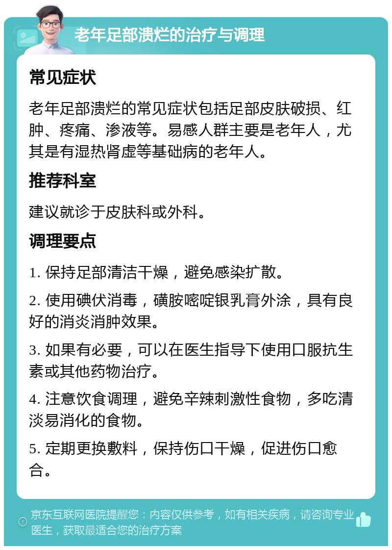 老年足部溃烂的治疗与调理 常见症状 老年足部溃烂的常见症状包括足部皮肤破损、红肿、疼痛、渗液等。易感人群主要是老年人，尤其是有湿热肾虚等基础病的老年人。 推荐科室 建议就诊于皮肤科或外科。 调理要点 1. 保持足部清洁干燥，避免感染扩散。 2. 使用碘伏消毒，磺胺嘧啶银乳膏外涂，具有良好的消炎消肿效果。 3. 如果有必要，可以在医生指导下使用口服抗生素或其他药物治疗。 4. 注意饮食调理，避免辛辣刺激性食物，多吃清淡易消化的食物。 5. 定期更换敷料，保持伤口干燥，促进伤口愈合。