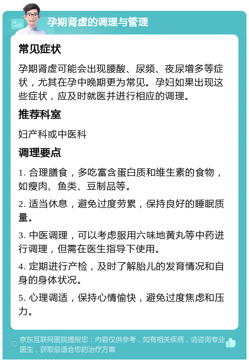 孕期肾虚的调理与管理 常见症状 孕期肾虚可能会出现腰酸、尿频、夜尿增多等症状，尤其在孕中晚期更为常见。孕妇如果出现这些症状，应及时就医并进行相应的调理。 推荐科室 妇产科或中医科 调理要点 1. 合理膳食，多吃富含蛋白质和维生素的食物，如瘦肉、鱼类、豆制品等。 2. 适当休息，避免过度劳累，保持良好的睡眠质量。 3. 中医调理，可以考虑服用六味地黄丸等中药进行调理，但需在医生指导下使用。 4. 定期进行产检，及时了解胎儿的发育情况和自身的身体状况。 5. 心理调适，保持心情愉快，避免过度焦虑和压力。