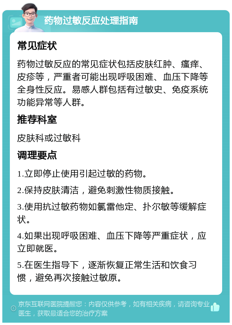 药物过敏反应处理指南 常见症状 药物过敏反应的常见症状包括皮肤红肿、瘙痒、皮疹等，严重者可能出现呼吸困难、血压下降等全身性反应。易感人群包括有过敏史、免疫系统功能异常等人群。 推荐科室 皮肤科或过敏科 调理要点 1.立即停止使用引起过敏的药物。 2.保持皮肤清洁，避免刺激性物质接触。 3.使用抗过敏药物如氯雷他定、扑尔敏等缓解症状。 4.如果出现呼吸困难、血压下降等严重症状，应立即就医。 5.在医生指导下，逐渐恢复正常生活和饮食习惯，避免再次接触过敏原。