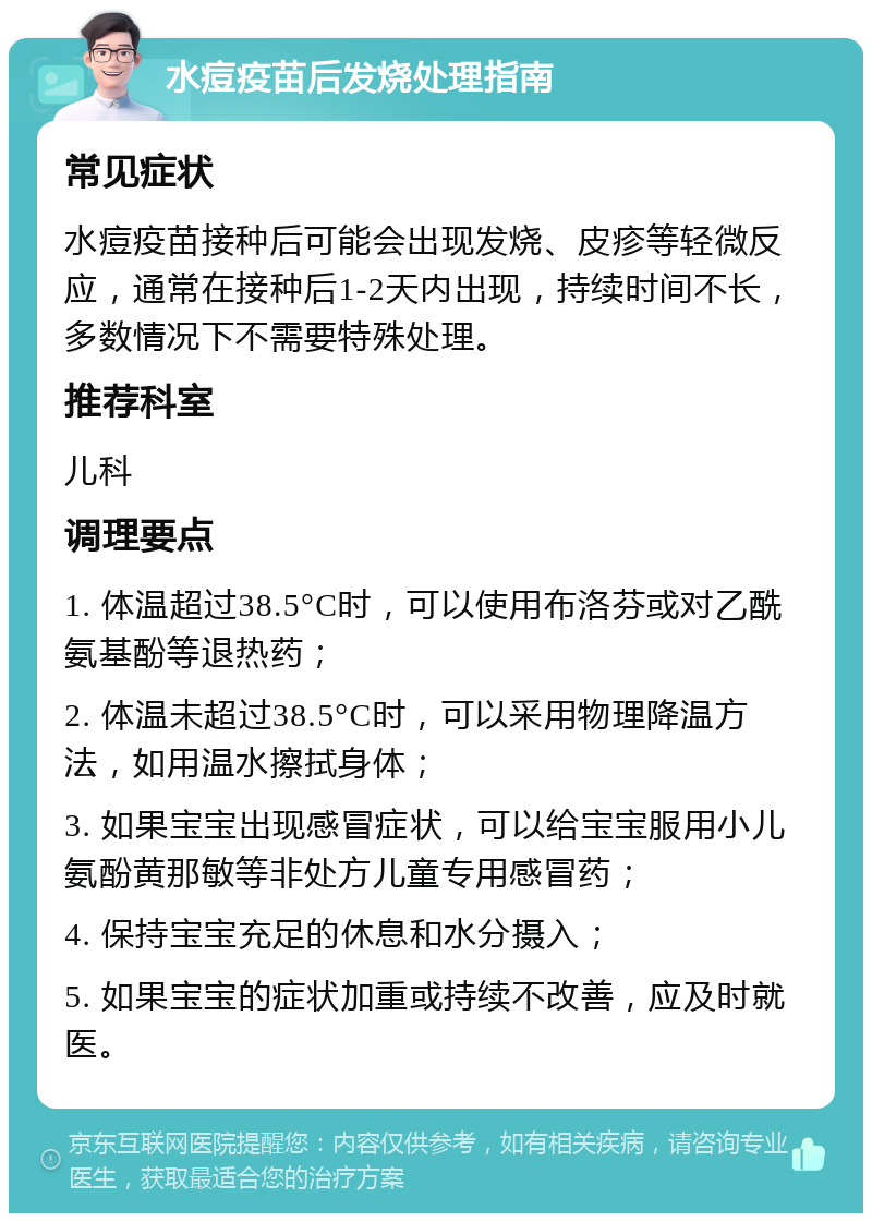 水痘疫苗后发烧处理指南 常见症状 水痘疫苗接种后可能会出现发烧、皮疹等轻微反应，通常在接种后1-2天内出现，持续时间不长，多数情况下不需要特殊处理。 推荐科室 儿科 调理要点 1. 体温超过38.5°C时，可以使用布洛芬或对乙酰氨基酚等退热药； 2. 体温未超过38.5°C时，可以采用物理降温方法，如用温水擦拭身体； 3. 如果宝宝出现感冒症状，可以给宝宝服用小儿氨酚黄那敏等非处方儿童专用感冒药； 4. 保持宝宝充足的休息和水分摄入； 5. 如果宝宝的症状加重或持续不改善，应及时就医。