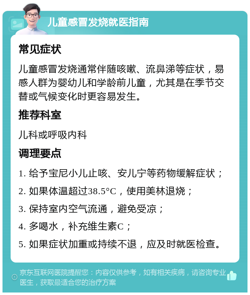 儿童感冒发烧就医指南 常见症状 儿童感冒发烧通常伴随咳嗽、流鼻涕等症状，易感人群为婴幼儿和学龄前儿童，尤其是在季节交替或气候变化时更容易发生。 推荐科室 儿科或呼吸内科 调理要点 1. 给予宝尼小儿止咳、安儿宁等药物缓解症状； 2. 如果体温超过38.5°C，使用美林退烧； 3. 保持室内空气流通，避免受凉； 4. 多喝水，补充维生素C； 5. 如果症状加重或持续不退，应及时就医检查。