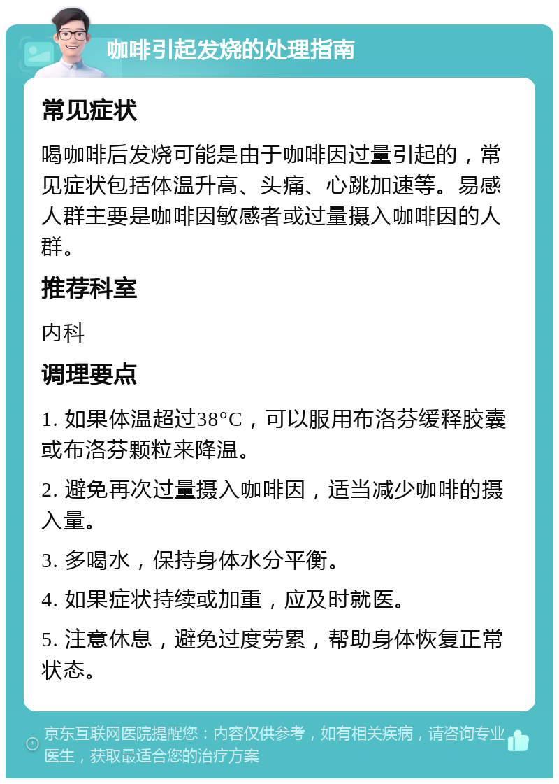 咖啡引起发烧的处理指南 常见症状 喝咖啡后发烧可能是由于咖啡因过量引起的，常见症状包括体温升高、头痛、心跳加速等。易感人群主要是咖啡因敏感者或过量摄入咖啡因的人群。 推荐科室 内科 调理要点 1. 如果体温超过38°C，可以服用布洛芬缓释胶囊或布洛芬颗粒来降温。 2. 避免再次过量摄入咖啡因，适当减少咖啡的摄入量。 3. 多喝水，保持身体水分平衡。 4. 如果症状持续或加重，应及时就医。 5. 注意休息，避免过度劳累，帮助身体恢复正常状态。