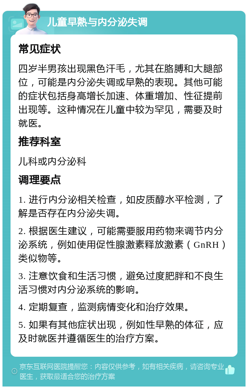 儿童早熟与内分泌失调 常见症状 四岁半男孩出现黑色汗毛，尤其在胳膊和大腿部位，可能是内分泌失调或早熟的表现。其他可能的症状包括身高增长加速、体重增加、性征提前出现等。这种情况在儿童中较为罕见，需要及时就医。 推荐科室 儿科或内分泌科 调理要点 1. 进行内分泌相关检查，如皮质醇水平检测，了解是否存在内分泌失调。 2. 根据医生建议，可能需要服用药物来调节内分泌系统，例如使用促性腺激素释放激素（GnRH）类似物等。 3. 注意饮食和生活习惯，避免过度肥胖和不良生活习惯对内分泌系统的影响。 4. 定期复查，监测病情变化和治疗效果。 5. 如果有其他症状出现，例如性早熟的体征，应及时就医并遵循医生的治疗方案。