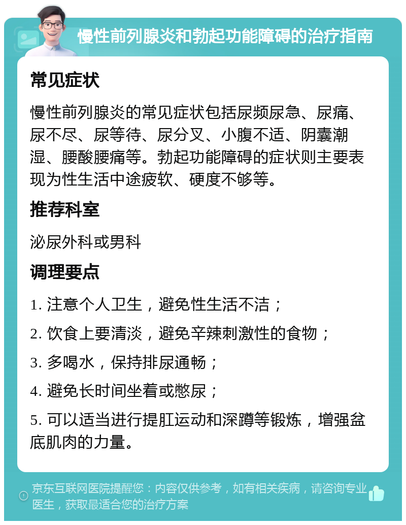 慢性前列腺炎和勃起功能障碍的治疗指南 常见症状 慢性前列腺炎的常见症状包括尿频尿急、尿痛、尿不尽、尿等待、尿分叉、小腹不适、阴囊潮湿、腰酸腰痛等。勃起功能障碍的症状则主要表现为性生活中途疲软、硬度不够等。 推荐科室 泌尿外科或男科 调理要点 1. 注意个人卫生，避免性生活不洁； 2. 饮食上要清淡，避免辛辣刺激性的食物； 3. 多喝水，保持排尿通畅； 4. 避免长时间坐着或憋尿； 5. 可以适当进行提肛运动和深蹲等锻炼，增强盆底肌肉的力量。