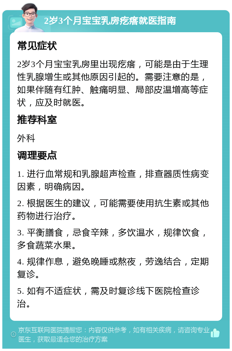 2岁3个月宝宝乳房疙瘩就医指南 常见症状 2岁3个月宝宝乳房里出现疙瘩，可能是由于生理性乳腺增生或其他原因引起的。需要注意的是，如果伴随有红肿、触痛明显、局部皮温增高等症状，应及时就医。 推荐科室 外科 调理要点 1. 进行血常规和乳腺超声检查，排查器质性病变因素，明确病因。 2. 根据医生的建议，可能需要使用抗生素或其他药物进行治疗。 3. 平衡膳食，忌食辛辣，多饮温水，规律饮食，多食蔬菜水果。 4. 规律作息，避免晚睡或熬夜，劳逸结合，定期复诊。 5. 如有不适症状，需及时复诊线下医院检查诊治。