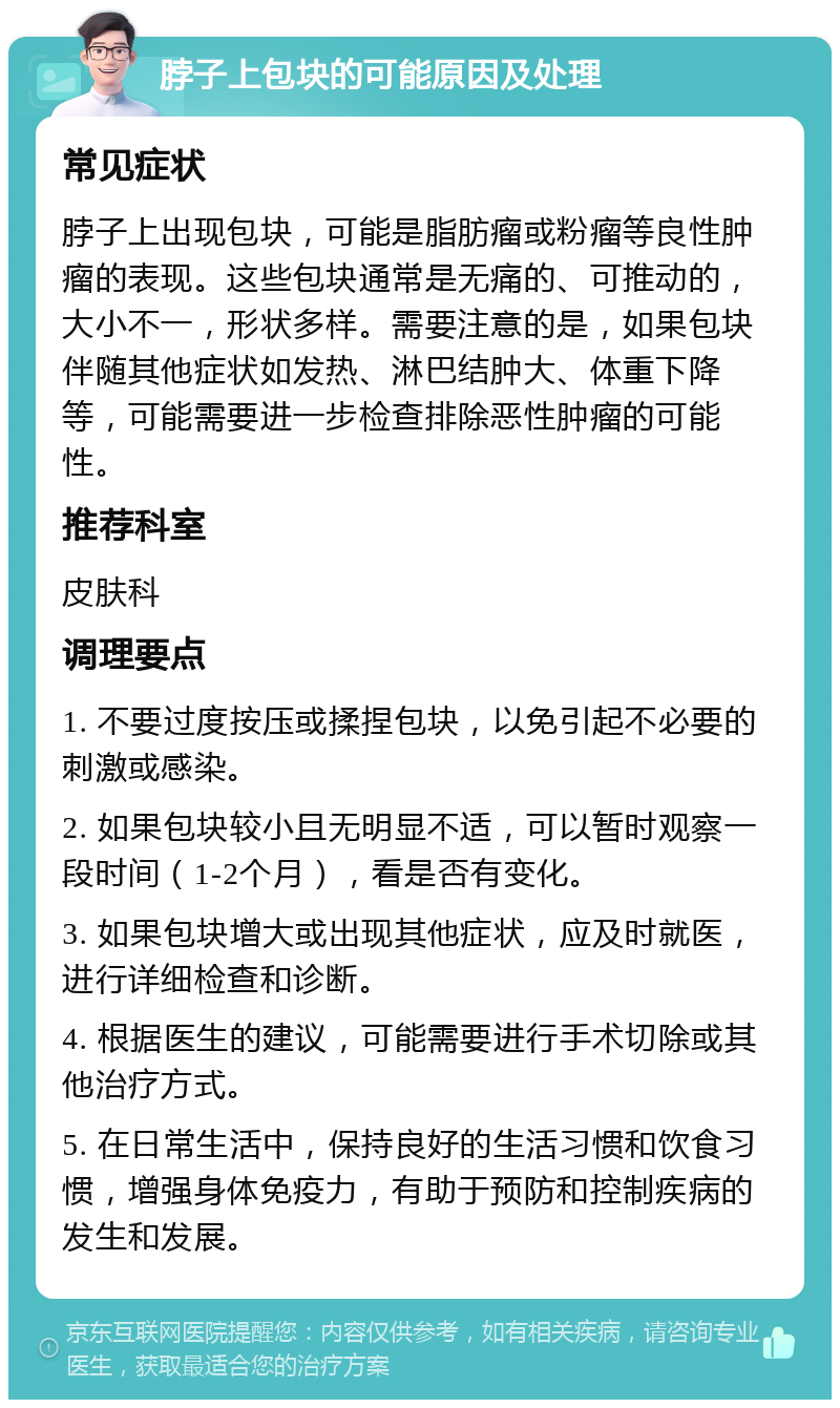 脖子上包块的可能原因及处理 常见症状 脖子上出现包块，可能是脂肪瘤或粉瘤等良性肿瘤的表现。这些包块通常是无痛的、可推动的，大小不一，形状多样。需要注意的是，如果包块伴随其他症状如发热、淋巴结肿大、体重下降等，可能需要进一步检查排除恶性肿瘤的可能性。 推荐科室 皮肤科 调理要点 1. 不要过度按压或揉捏包块，以免引起不必要的刺激或感染。 2. 如果包块较小且无明显不适，可以暂时观察一段时间（1-2个月），看是否有变化。 3. 如果包块增大或出现其他症状，应及时就医，进行详细检查和诊断。 4. 根据医生的建议，可能需要进行手术切除或其他治疗方式。 5. 在日常生活中，保持良好的生活习惯和饮食习惯，增强身体免疫力，有助于预防和控制疾病的发生和发展。