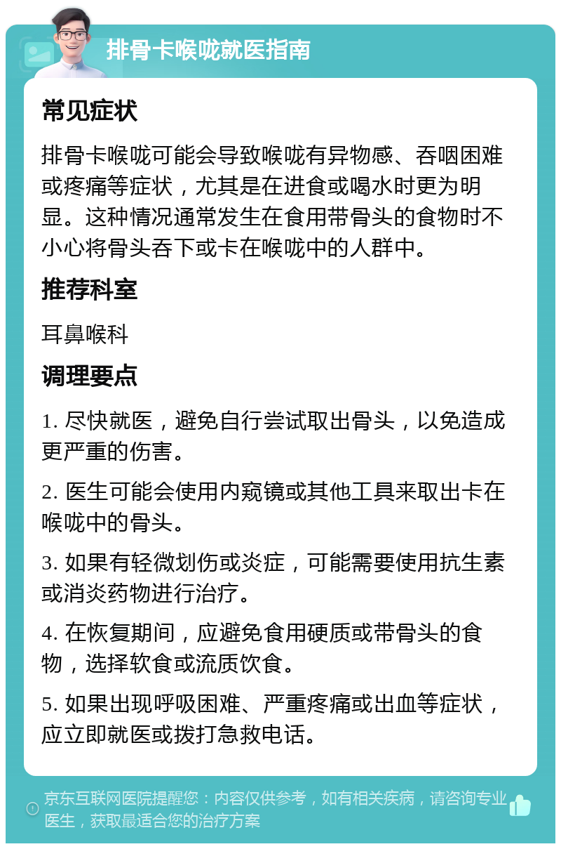 排骨卡喉咙就医指南 常见症状 排骨卡喉咙可能会导致喉咙有异物感、吞咽困难或疼痛等症状，尤其是在进食或喝水时更为明显。这种情况通常发生在食用带骨头的食物时不小心将骨头吞下或卡在喉咙中的人群中。 推荐科室 耳鼻喉科 调理要点 1. 尽快就医，避免自行尝试取出骨头，以免造成更严重的伤害。 2. 医生可能会使用内窥镜或其他工具来取出卡在喉咙中的骨头。 3. 如果有轻微划伤或炎症，可能需要使用抗生素或消炎药物进行治疗。 4. 在恢复期间，应避免食用硬质或带骨头的食物，选择软食或流质饮食。 5. 如果出现呼吸困难、严重疼痛或出血等症状，应立即就医或拨打急救电话。