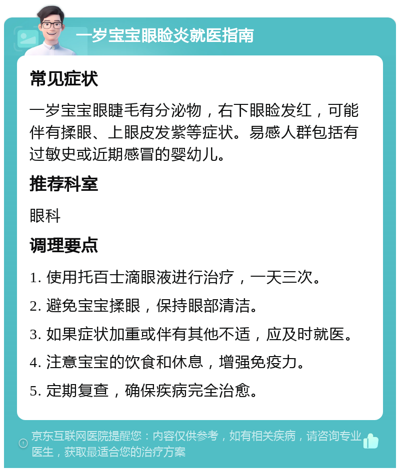 一岁宝宝眼睑炎就医指南 常见症状 一岁宝宝眼睫毛有分泌物，右下眼睑发红，可能伴有揉眼、上眼皮发紫等症状。易感人群包括有过敏史或近期感冒的婴幼儿。 推荐科室 眼科 调理要点 1. 使用托百士滴眼液进行治疗，一天三次。 2. 避免宝宝揉眼，保持眼部清洁。 3. 如果症状加重或伴有其他不适，应及时就医。 4. 注意宝宝的饮食和休息，增强免疫力。 5. 定期复查，确保疾病完全治愈。