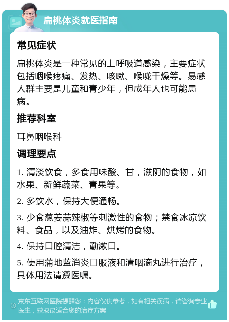 扁桃体炎就医指南 常见症状 扁桃体炎是一种常见的上呼吸道感染，主要症状包括咽喉疼痛、发热、咳嗽、喉咙干燥等。易感人群主要是儿童和青少年，但成年人也可能患病。 推荐科室 耳鼻咽喉科 调理要点 1. 清淡饮食，多食用味酸、甘，滋阴的食物，如水果、新鲜蔬菜、青果等。 2. 多饮水，保持大便通畅。 3. 少食葱姜蒜辣椒等刺激性的食物；禁食冰凉饮料、食品，以及油炸、烘烤的食物。 4. 保持口腔清洁，勤漱口。 5. 使用蒲地蓝消炎口服液和清咽滴丸进行治疗，具体用法请遵医嘱。