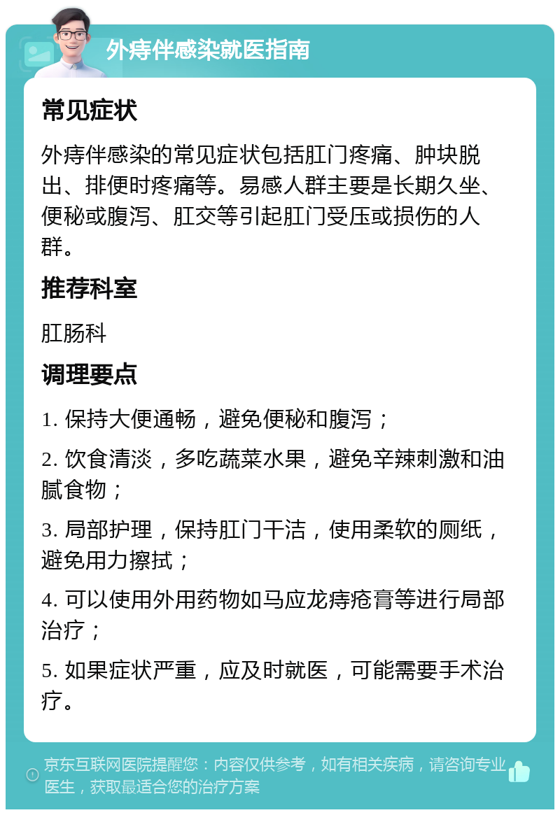 外痔伴感染就医指南 常见症状 外痔伴感染的常见症状包括肛门疼痛、肿块脱出、排便时疼痛等。易感人群主要是长期久坐、便秘或腹泻、肛交等引起肛门受压或损伤的人群。 推荐科室 肛肠科 调理要点 1. 保持大便通畅，避免便秘和腹泻； 2. 饮食清淡，多吃蔬菜水果，避免辛辣刺激和油腻食物； 3. 局部护理，保持肛门干洁，使用柔软的厕纸，避免用力擦拭； 4. 可以使用外用药物如马应龙痔疮膏等进行局部治疗； 5. 如果症状严重，应及时就医，可能需要手术治疗。