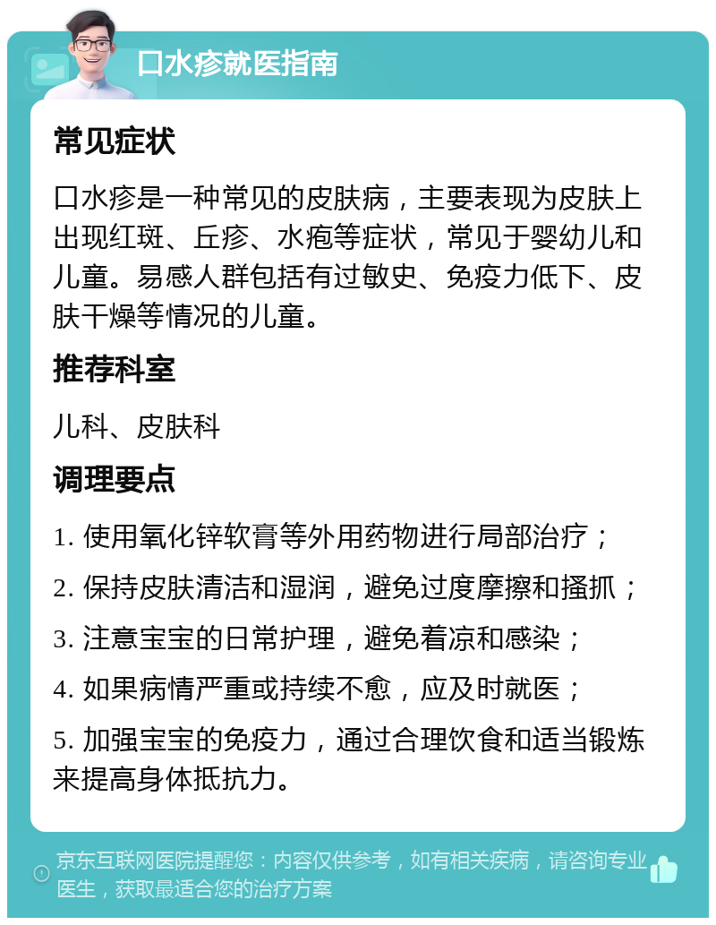 口水疹就医指南 常见症状 口水疹是一种常见的皮肤病，主要表现为皮肤上出现红斑、丘疹、水疱等症状，常见于婴幼儿和儿童。易感人群包括有过敏史、免疫力低下、皮肤干燥等情况的儿童。 推荐科室 儿科、皮肤科 调理要点 1. 使用氧化锌软膏等外用药物进行局部治疗； 2. 保持皮肤清洁和湿润，避免过度摩擦和搔抓； 3. 注意宝宝的日常护理，避免着凉和感染； 4. 如果病情严重或持续不愈，应及时就医； 5. 加强宝宝的免疫力，通过合理饮食和适当锻炼来提高身体抵抗力。