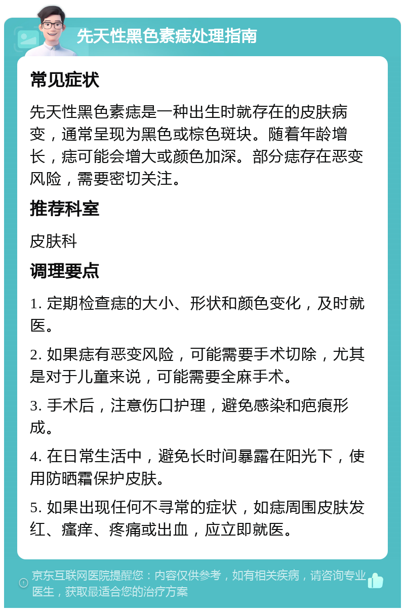 先天性黑色素痣处理指南 常见症状 先天性黑色素痣是一种出生时就存在的皮肤病变，通常呈现为黑色或棕色斑块。随着年龄增长，痣可能会增大或颜色加深。部分痣存在恶变风险，需要密切关注。 推荐科室 皮肤科 调理要点 1. 定期检查痣的大小、形状和颜色变化，及时就医。 2. 如果痣有恶变风险，可能需要手术切除，尤其是对于儿童来说，可能需要全麻手术。 3. 手术后，注意伤口护理，避免感染和疤痕形成。 4. 在日常生活中，避免长时间暴露在阳光下，使用防晒霜保护皮肤。 5. 如果出现任何不寻常的症状，如痣周围皮肤发红、瘙痒、疼痛或出血，应立即就医。